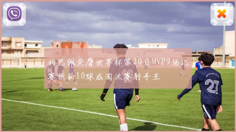 姆巴佩荣膺世界杯第20日MVP9场比赛斩获10球成淘汰赛射手王