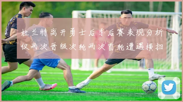 杜兰特离开勇士后季后赛表现分析仅两次晋级次轮两次首轮遭遇横扫