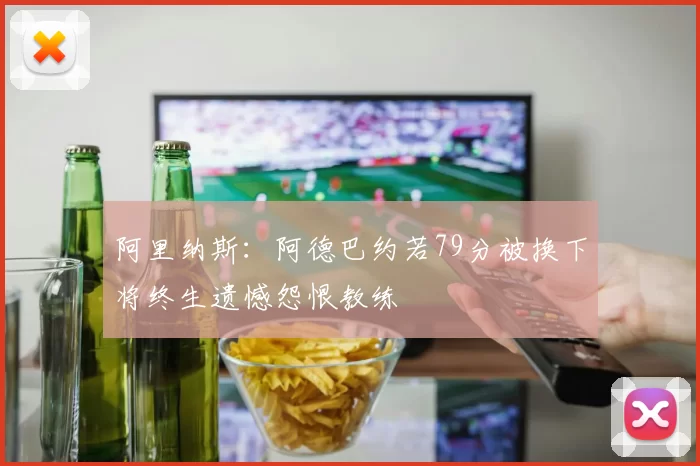 阿里纳斯：阿德巴约若79分被换下将终生遗憾怨恨教练