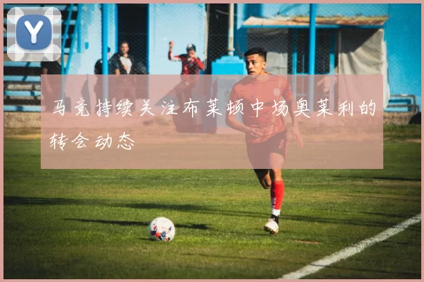 马竞持续关注布莱顿中场奥莱利的转会动态