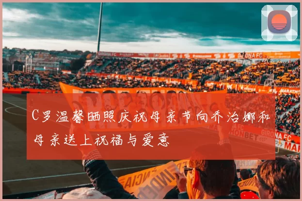 C罗温馨晒照庆祝母亲节向乔治娜和母亲送上祝福与爱意