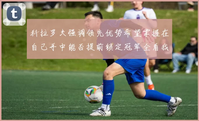 科拉罗夫强调领先优势希望掌握在自己手中能否提前锁定冠军全看我们表现