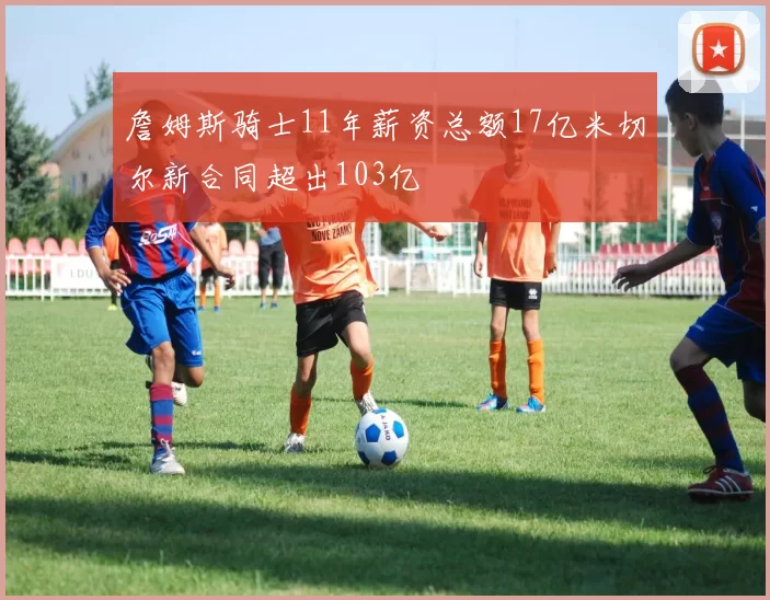 詹姆斯骑士11年薪资总额17亿米切尔新合同超出103亿