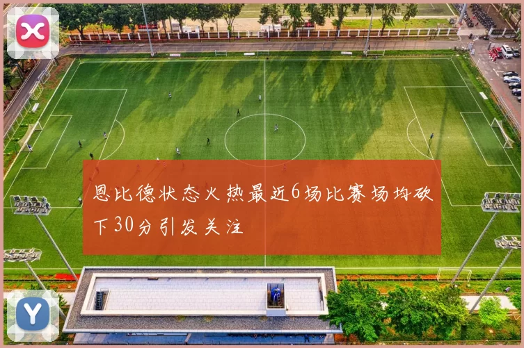 恩比德状态火热最近6场比赛场均砍下30分引发关注