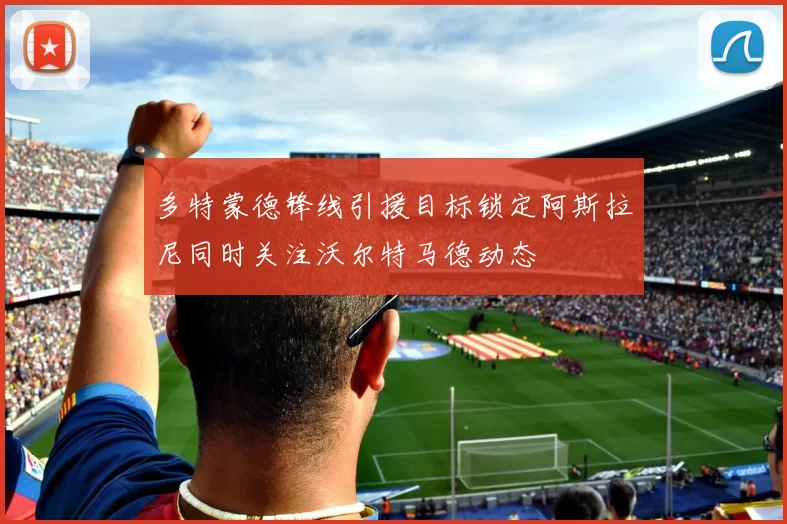 多特蒙德锋线引援目标锁定阿斯拉尼同时关注沃尔特马德动态