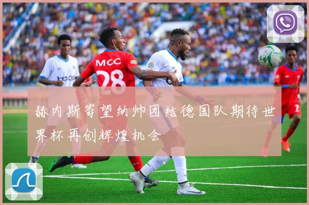 赫内斯寄望纳帅团结德国队期待世界杯再创辉煌机会