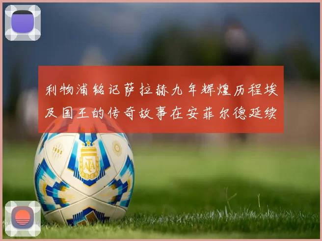 利物浦铭记萨拉赫九年辉煌历程埃及国王的传奇故事在安菲尔德延续