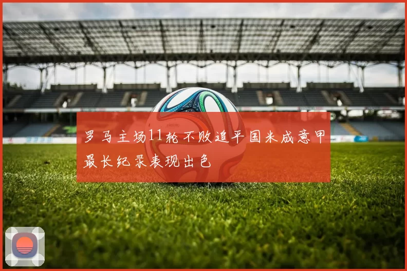 罗马主场11轮不败追平国米成意甲最长纪录表现出色