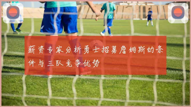 薪资专家分析勇士招募詹姆斯的条件与三队竞争优势