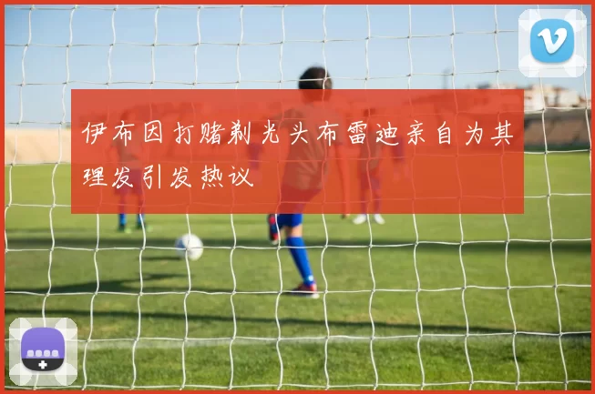 伊布因打赌剃光头布雷迪亲自为其理发引发热议