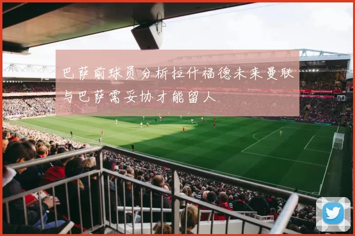 巴萨前球员分析拉什福德未来曼联与巴萨需妥协才能留人