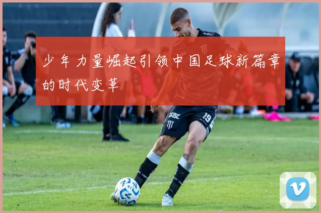 少年力量崛起引领中国足球新篇章的时代变革