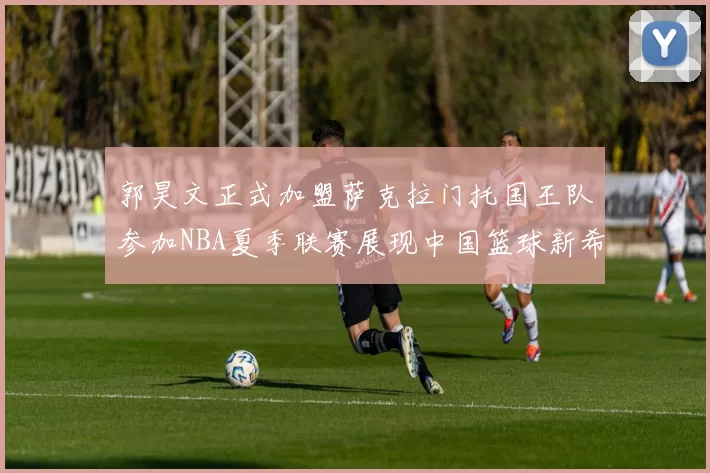 郭昊文正式加盟萨克拉门托国王队参加NBA夏季联赛展现中国篮球新希望