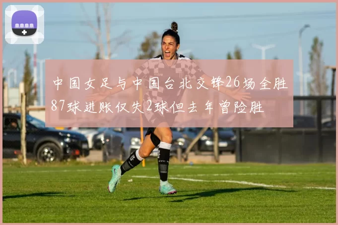 中国女足与中国台北交锋26场全胜87球进账仅失2球但去年曾险胜
