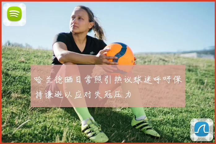 哈兰德晒日常照引热议球迷呼吁保持谦逊以应对失冠压力