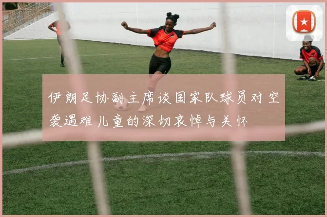 伊朗足协副主席谈国家队球员对空袭遇难儿童的深切哀悼与关怀