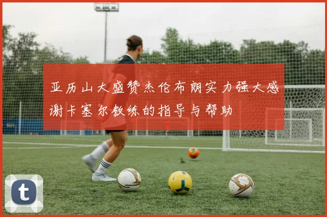 亚历山大盛赞杰伦布朗实力强大感谢卡塞尔教练的指导与帮助